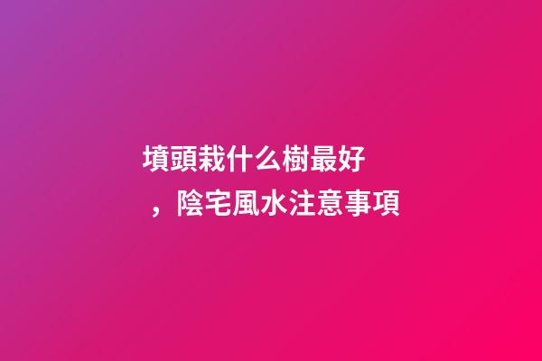 墳頭栽什么樹最好，陰宅風水注意事項